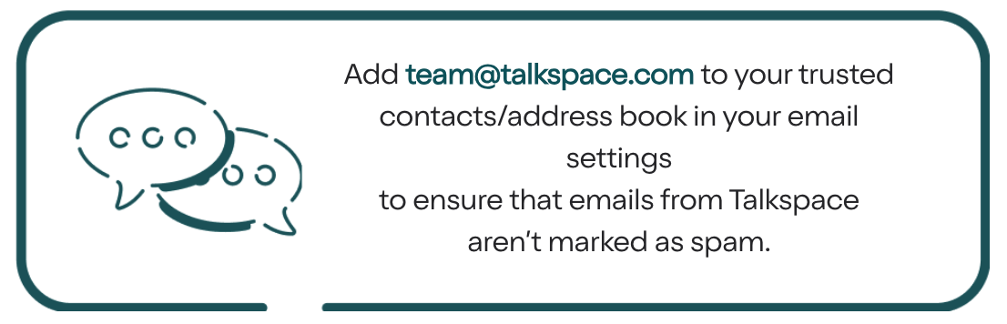 Add team@talkspace.com to your trusted contacts/address book in your email settings to ensure that emails from Talkspace aren’t marked as spam.