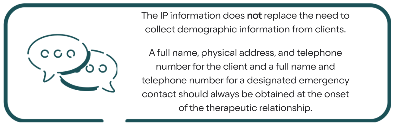 The IP information does not replace the need to collect demographic information from clients. A full name, physical address, and telephone number for the client and a full name and telephone number for a designated emergency contact should always be obtained at the onset of the therapeutic relationship.
